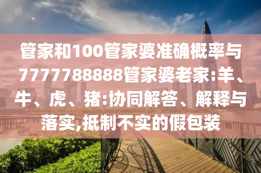管家和100管家婆準確概率與7777788888管家婆老家:羊、牛、虎、豬:協同解答、解釋與落實,抵制不實的假包裝
